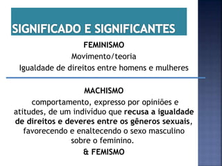 FEMINISMO
Movimento/teoria
Igualdade de direitos entre homens e mulheres
MACHISMO
comportamento, expresso por opiniões e
atitudes, de um indivíduo que recusa a igualdade
de direitos e deveres entre os gêneros sexuais,
favorecendo e enaltecendo o sexo masculino
sobre o feminino.
& FEMISMO
 