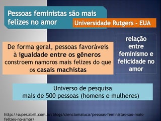 http://super.abril.com.br/blogs/cienciamaluca/pessoas-feministas-sao-mais-
felizes-no-amor/
De forma geral, pessoas favoráveis
à igualdade entre os gêneros
constroem namoros mais felizes do que
os casais machistas
Universo de pesquisa
mais de 500 pessoas (homens e mulheres)
 