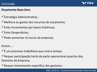 MBA GFCA 38 – Orçamento Empresarial e Fluxo de Caixa
Conclusão
Orçamento Base Zero
Estratégia Administrativa ;
Melhora os gastos dos recursos do orçamento;
Evita incrementos por bases históricas;
Evita Desperdícios;
Pode aumentar os lucros da empresa;
Porém ...
É um processo trabalhoso que onera tempo;
Requer participação tanto da parte operacional quantos dos
Gestores da Empresa;
Requer treinamento específico dos gestores.
 