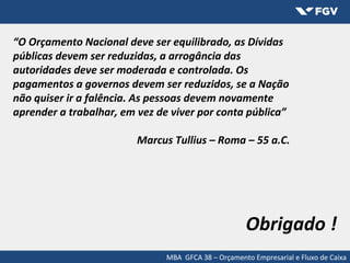 “O Orçamento Nacional deve ser equilibrado, as Dívidas
públicas devem ser reduzidas, a arrogância das
autoridades deve ser moderada e controlada. Os
pagamentos a governos devem ser reduzidos, se a Nação
não quiser ir a falência. As pessoas devem novamente
aprender a trabalhar, em vez de viver por conta pública”
Marcus Tullius – Roma – 55 a.C.
Obrigado !
MBA GFCA 38 – Orçamento Empresarial e Fluxo de Caixa
 