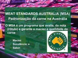 MEAT STANDARDS AUSTRALIA (MSA) Padroniza ção da carne na Austrália O MSA  é um programa que avalia, da nota (rótulo) e garante a maciez e qualidade da carne Maciez Sucul ê ncia; e  Sabor. 