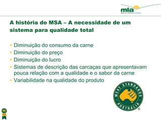 A história do MSA – A necessidade de um sistema para qualidade total  Diminui ção do consumo da carne Diminui ção do preço Diminui ção do lucro Sistemas de descri ção das carcaças que apresentavam pouca relação com a qualidade e o sabor da carne Variabilidade na qualidade do produto 
