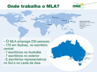 - O  MLA emprega 230 pessoas - 170 em Sydney, no escrit ório central   - 7 escrit órios na  Austr á lia  - 7 escrit órios  no exterior - E escrit órios  representativos no Sul e no Leste da Asia Onde trabalha o MLA?  