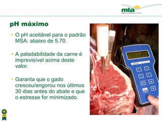 O pH aceit ável para o padrã o MSA: abaixo de 5.70. A paladabilidade da carne  é imprevisível acima deste valor . Garanta que o gado cresceu/engorou nos  últimos  30 dias antes do abate e que o estresse for minimizado. pH máximo 