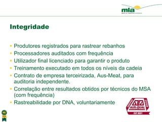 Integridade Produtores registrados para rastrear rebanhos Processadores auditados com frequência  Utilizador final licenciado para garantir o produto Treinamento executado em todos os n íveis da  cadeia Contrato de empresa terceirizada, Aus-Meat, para auditoria independente. Correla ção entre resultados obtidos por técnicos do MSA ( com frequência) Rastreabilidade por DNA, volunt ariamente 