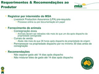 Requerimentos & Recomendações ao Produtor Registrar por intermédio   do MSA   Livestock Production Assurance (LPA) pre-requisito Processo online ou por documenta ção em papel Fornecimento de animais Consignação  direta Animais devem ser retirados não mais do que um dia ap ós  dispacho da propriedade consignada Currais de venda Abate não mais do que 36 horas ap ós  dispacho da propriedade de origem Permanescer na propriedade dispacho por no m í nimo 30 dias antes de c onsignação Recomendações Não separar gado at é  14 dias ap ós  dispacho Não misturar lotes de gado at é  14 dias ap ós  dispacho 