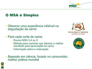 O MSA é Simples Oferecer uma experiência  infalível na degusta ção da  carne Para cada corte de carne  Escore MSA 3,4 ou 5  M é todo para cozinhar que oferece o melhor resultado para aprecia ção da carne Informa ção sobre a maturação Baseado em ci ência , focado no consumidor, melhor pr ática mundial 