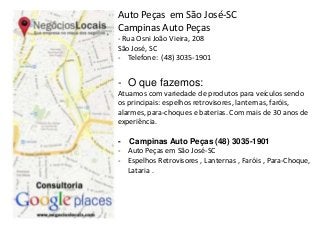 Auto Peças em São José-SC 
Campinas Auto Peças 
- Rua Osni João Vieira, 208 
São José, SC 
- Telefone: (48) 3035-1901 
- O que fazemos: 
Atuamos com variedade de produtos para veículos sendo 
os principais: espelhos retrovisores, lanternas, faróis, 
alarmes, para-choques e baterias. Com mais de 30 anos de 
experiência. 
- Campinas Auto Peças (48) 3035-1901 
- Auto Peças em São José-SC 
- Espelhos Retrovisores , Lanternas , Faróis , Para-Choque, 
Lataria . 
 