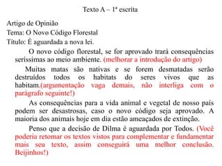 Texto A – 1ª escrita

Artigo de Opinião
Tema: O Novo Código Florestal
Título: É aguardada a nova lei.
O novo código florestal, se for aprovado trará consequências
seríssimas ao meio ambiente. (melhorar a introdução do artigo)
Muitas matas são nativas e se forem desmatadas serão
destruídos todos os habitats do seres vivos que as
habitam.(argumentação vaga demais, não interliga com o
parágrafo seguinte!)
As consequências para a vida animal e vegetal de nosso país
podem ser desastrosas, caso o novo código seja aprovado. A
maioria dos animais hoje em dia estão ameaçados de extinção.
Penso que a decisão de Dilma é aguardada por Todos. (Você
poderia retomar os textos vistos para complementar e fundamentar
mais seu texto, assim conseguirá uma melhor conclusão.
Beijinhos!)

 