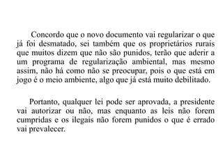 Concordo que o novo documento vai regularizar o que
já foi desmatado, sei também que os proprietários rurais
que muitos dizem que não são punidos, terão que aderir a
um programa de regularização ambiental, mas mesmo
assim, não há como não se preocupar, pois o que está em
jogo é o meio ambiente, algo que já está muito debilitado.

Portanto, qualquer lei pode ser aprovada, a presidente
vai autorizar ou não, mas enquanto as leis não forem
cumpridas e os ilegais não forem punidos o que é errado
vai prevalecer.

 