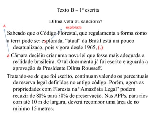 Texto B – 1ª escrita
A

Dilma veta ou sanciona?
explorada

Sabendo que o Código Florestal, que regulamenta a forma como
a terra pode ser esplorada, “atual” da Brasil está um pouco
desatualizado, pois vigora desde 1965, (.)
a Câmara decidiu criar uma nova lei que fosse mais adequada a
realidade brasileira. O tal documento já foi escrito e aguarda a
aprovação da Presidente Dilma Rousseff.
Tratando-se do que foi escrito, continuam valendo os percentuais
de reserva legal definidos no antigo código. Porém, agora as
propriedades com Floresta na “Amazônia Legal” podem
reduzir de 80% para 50% de preservação. Nas APPs, para rios
com até 10 m de largura, deverá recompor uma área de no
mínimo 15 metros.

 