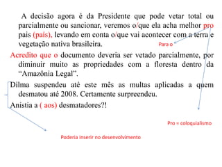 A decisão agora é da Presidente que pode vetar total ou
parcialmente ou sancionar, veremos o/que ela acha melhor pro
pais (país), levando em conta o/que vai acontecer com a terra e
Para o
vegetação nativa brasileira.
Acredito que o documento deveria ser vetado parcialmente, por
diminuir muito as propriedades com a floresta dentro da
“Amazônia Legal”.
Dilma suspendeu até este mês as multas aplicadas a quem
desmatou até 2008. Certamente surpreendeu.
Anistia a ( aos) desmatadores?!
Pro = coloquialismo

Poderia inserir no desenvolvimento

 