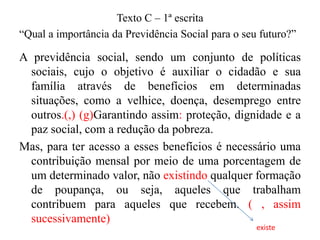 Texto C – 1ª escrita
“Qual a importância da Previdência Social para o seu futuro?”

A previdência social, sendo um conjunto de políticas
sociais, cujo o objetivo é auxiliar o cidadão e sua
família através de benefícios em determinadas
situações, como a velhice, doença, desemprego entre
outros.(,) (g)Garantindo assim: proteção, dignidade e a
paz social, com a redução da pobreza.
Mas, para ter acesso a esses benefícios é necessário uma
contribuição mensal por meio de uma porcentagem de
um determinado valor, não existindo qualquer formação
de poupança, ou seja, aqueles que trabalham
contribuem para aqueles que recebem. ( , assim
sucessivamente)
existe

 