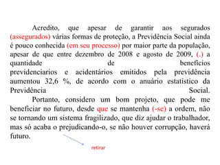 Acredito, que apesar de garantir aos segurados
(assegurados) várias formas de proteção, a Previdência Social ainda
é pouco conhecida (em seu processo) por maior parte da população,
apesar de que entre dezembro de 2008 e agosto de 2009, (.) a
quantidade
de
benefícios
previdenciarios e acidentários emitidos pela previdência
aumentou 32,6 %, de acordo com o anuário estatístico da
Previdência
Social.
Portanto, considero um bom projeto, que pode me
beneficiar no futuro, desde que se mantenha (-se) a ordem, não
se tornando um sistema fragilizado, que diz ajudar o trabalhador,
mas só acaba o prejudicando-o, se não houver corrupção, haverá
futuro.
retirar

 