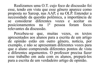 Realizamos uma O.T. cujo foco de discussão foi
esse, tendo em vista que esse gênero aparece como
proposta no Saresp, nas AAP, e na OLP. Entender a
necessidade da questão polêmica, a importância de
se considerar diferentes vozes e aceitar os
posicionamentos na 1ª pessoa foram focos
relevantes da discussão.
Percebeu-se que, muitas vezes, os textos
apresentados aos alunos para a escrita de um artigo
de opinião estão em outro gênero, notícia, por
exemplo, e não se apresentam diferentes vozes para
que o aluno compreenda diferentes pontos de vista
e diferentes argumentos. O professor precisa fazer
esse trabalho em aula com os alunos, prepará-los
para a escrita de um verdadeiro artigo de opinião.

 