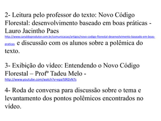 2- Leitura pelo professor do texto: Novo Código
Florestal: desenvolvimento baseado em boas práticas Lauro Jacintho Paes
http://www.canaldoprodutor.com.br/comunicacao/artigos/novo-codigo-florestal-desenvolvimento-baseado-em-boas-

e discussão com os alunos sobre a polêmica do
texto.
praticas

3- Exibição do vídeo: Entendendo o Novo Código
Florestal – Profº Tadeu Melo http://www.youtube.com/watch?v=epaTdRZvN7s

4- Roda de conversa para discussão sobre o tema e
levantamento dos pontos polêmicos encontrados no
vídeo.

 