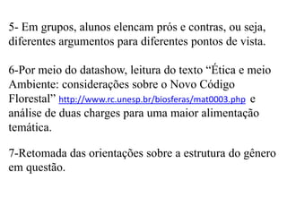 5- Em grupos, alunos elencam prós e contras, ou seja,
diferentes argumentos para diferentes pontos de vista.
6-Por meio do datashow, leitura do texto “Ética e meio
Ambiente: considerações sobre o Novo Código
Florestal” http://www.rc.unesp.br/biosferas/mat0003.php e
análise de duas charges para uma maior alimentação
temática.
7-Retomada das orientações sobre a estrutura do gênero
em questão.

 