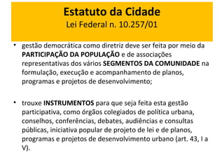 Estatuto da Cidade 
Lei Federal n. 10.257/01 
• gestão democrática como diretriz deve ser feita por meio da 
PARTICIPAÇÃO DA POPULAÇÃO e de associações 
representativas dos vários SEGMENTOS DA COMUNIDADE na 
formulação, execução e acompanhamento de planos, 
programas e projetos de desenvolvimento; 
• trouxe INSTRUMENTOS para que seja feita esta gestão 
participativa, como órgãos colegiados de política urbana, 
conselhos, conferências, debates, audiências e consultas 
públicas, iniciativa popular de projeto de lei e de planos, 
programas e projetos de desenvolvimento urbano (art. 43, I a 
V). 
 