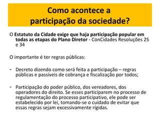 Como acontece a 
participação da sociedade? 
O Estatuto da Cidade exige que haja participação popular em 
todas as etapas do Plano Diretor - ConCidades Resoluções 25 
e 34 
O importante é ter regras públicas: 
- Decreto dizendo como será feita a participação – regras 
públicas e passíveis de cobrança e fiscalização por todos; 
- Participação do poder público, dos vereadores, dos 
operadores do direito. Se esses participarem no processo de 
regulamentação do processo participativo, ele pode ser 
estabelecido por lei, tomando-se o cuidado de evitar que 
essas regras sejam excessivamente rígidas. 
 