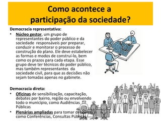 Como acontece a 
participação da sociedade? 
Democracia representativa: 
• Núcleo gestor, um grupo de 
representantes do poder público e da 
sociedade responsáveis por preparar, 
conduzir e monitorar o processo de 
construção do plano. Ele deve estabelecer 
as formas e modos de construí-lo, bem 
como os prazos para cada etapa. Esse 
grupo deve ter técnicos do poder público, 
mas também representantes da 
sociedade civil, para que as decisões não 
sejam tomadas apenas no gabinete. 
Democracia direta: 
• Oficinas de sensibilização, capacitação, 
debates por bairro, região ou envolvendo 
todo o município, como Audiências 
Públicas 
• Plenárias ampliadas para tomar decisões, 
como Conferências, Consultas Públicas 
 