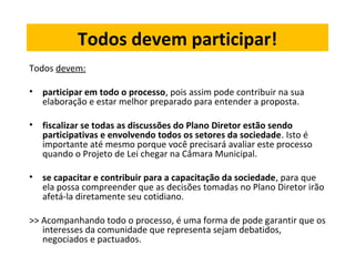 Todos devem participar! 
Todos devem: 
• participar em todo o processo, pois assim pode contribuir na sua 
elaboração e estar melhor preparado para entender a proposta. 
• fiscalizar se todas as discussões do Plano Diretor estão sendo 
participativas e envolvendo todos os setores da sociedade. Isto é 
importante até mesmo porque você precisará avaliar este processo 
quando o Projeto de Lei chegar na Câmara Municipal. 
• se capacitar e contribuir para a capacitação da sociedade, para que 
ela possa compreender que as decisões tomadas no Plano Diretor irão 
afetá-la diretamente seu cotidiano. 
>> Acompanhando todo o processo, é uma forma de pode garantir que os 
interesses da comunidade que representa sejam debatidos, 
negociados e pactuados. 
 