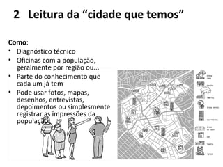 2 Leitura da “cidade que temos” 
Como: 
• Diagnóstico técnico 
• Oficinas com a população, 
geralmente por região ou... 
• Parte do conhecimento que 
cada um já tem 
• Pode usar fotos, mapas, 
desenhos, entrevistas, 
depoimentos ou simplesmente 
registrar as impressões da 
população. 
 