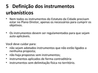 5 Definição dos instrumentos 
urbanísticos 
• Nem todos os instrumentos do Estatuto da Cidade precisam 
estar no Plano Diretor, apenas os necessários para cumprir os 
objetivos. 
• Os instrumentos devem ser regulamentados para que sejam 
auto-aplicáveis. 
Você deve cuidar para: 
• não sejam adotados instrumentos que não estão ligados a 
nenhuma proposta; 
• não haja propostas sem instrumentos; 
• instrumentos aplicados de forma contraditória 
• instrumentos sem delimitação física no território. 
 