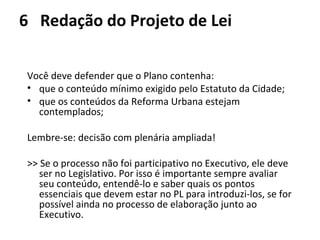 6 Redação do Projeto de Lei 
Você deve defender que o Plano contenha: 
• que o conteúdo mínimo exigido pelo Estatuto da Cidade; 
• que os conteúdos da Reforma Urbana estejam 
contemplados; 
Lembre-se: decisão com plenária ampliada! 
>> Se o processo não foi participativo no Executivo, ele deve 
ser no Legislativo. Por isso é importante sempre avaliar 
seu conteúdo, entendê-lo e saber quais os pontos 
essenciais que devem estar no PL para introduzi-los, se for 
possível ainda no processo de elaboração junto ao 
Executivo. 
 