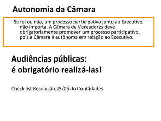 Autonomia da Câmara 
Se foi ou não, um processo participativo junto ao Executivo, 
não importa. A Câmara de Vereadores deve 
obrigatoriamente promover um processo participativo, 
pois a Câmara é autônoma em relação ao Executivo. 
Audiências públicas: 
é obrigatório realizá-las! 
Check list Resolução 25/05 do ConCidades 
 