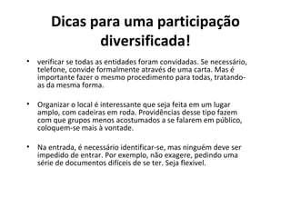 Dicas para uma participação 
diversificada! 
• verificar se todas as entidades foram convidadas. Se necessário, 
telefone, convide formalmente através de uma carta. Mas é 
importante fazer o mesmo procedimento para todas, tratando-as 
da mesma forma. 
• Organizar o local é interessante que seja feita em um lugar 
amplo, com cadeiras em roda. Providências desse tipo fazem 
com que grupos menos acostumados a se falarem em público, 
coloquem-se mais à vontade. 
• Na entrada, é necessário identificar-se, mas ninguém deve ser 
impedido de entrar. Por exemplo, não exagere, pedindo uma 
série de documentos difíceis de se ter. Seja flexivel. 
 