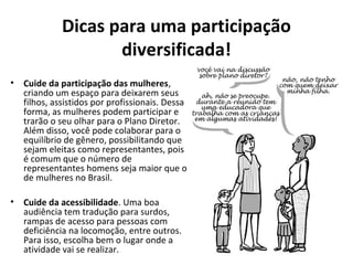 Dicas para uma participação 
diversificada! 
• Cuide da participação das mulheres, 
criando um espaço para deixarem seus 
filhos, assistidos por profissionais. Dessa 
forma, as mulheres podem participar e 
trarão o seu olhar para o Plano Diretor. 
Além disso, você pode colaborar para o 
equilíbrio de gênero, possibilitando que 
sejam eleitas como representantes, pois 
é comum que o número de 
representantes homens seja maior que o 
de mulheres no Brasil. 
• Cuide da acessibilidade. Uma boa 
audiência tem tradução para surdos, 
rampas de acesso para pessoas com 
deficiência na locomoção, entre outros. 
Para isso, escolha bem o lugar onde a 
atividade vai se realizar. 
 