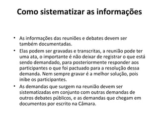 Como sistematizar as informações 
• As informações das reuniões e debates devem ser 
também documentadas. 
• Elas podem ser gravadas e transcritas, a reunião pode ter 
uma ata, o importante é não deixar de registrar o que está 
sendo demandado, para posteriormente responder aos 
participantes o que foi pactuado para a resolução dessa 
demanda. Nem sempre gravar é a melhor solução, pois 
inibe os participantes. 
• As demandas que surgem na reunião devem ser 
sistematizadas em conjunto com outras demandas de 
outros debates públicos, e as demandas que chegam em 
documentos por escrito na Câmara. 
 