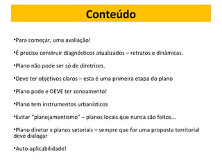 Conteúdo 
•Para começar, uma avaliação! 
•É preciso construir diagnósticos atualizados – retratos e dinâmicas. 
•Plano não pode ser só de diretrizes. 
•Deve ter objetivos claros – esta é uma primeira etapa do plano 
•Plano pode e DEVE ter zoneamento! 
•Plano tem instrumentos urbanísticos 
•Evitar “planejamentismo” – planos locais que nunca são feitos... 
•Plano diretor x planos setoriais – sempre que for uma proposta territorial 
deve dialogar 
•Auto-aplicabilidade! 
 