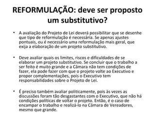 REFORMULAÇÃO: deve ser proposto 
um substitutivo? 
• A avaliação do Projeto de Lei deverá possibilitar que se desenhe 
que tipo de reformulação é necessária. Se apenas ajustes 
pontuais, ou é necessário uma reformulação mais geral, que 
exija a elaboração de um projeto substitutivo. 
• Deve avaliar quais os limites, riscos e dificuldades de se 
elaborar um projeto substitutivo. Se concluir que o trabalho a 
ser feito é muito grande e a Câmara não tem condições de 
fazer, ela pode fazer com que o projeto volte ao Executivo e 
propor complementações, pois o Executivo tem 
responsabilidades sobre o Projeto de Lei. 
• É preciso também avaliar politicamente, pois às vezes as 
discussões foram tão desgastantes com o Executivo, que não há 
condições políticas de voltar o projeto. Então, é o caso de 
encampar o trabalho e realizá-lo na Câmara de Vereadores, 
mesmo que grande. 
 