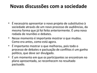 Novas discussões com a sociedade 
• É necessário apresentar o novo projeto de substitutivo à 
sociedade através de um novo processo de audiências, da 
mesma forma que já foi feito anteriormente. É uma nova 
rodada de reuniões e debates. 
• Nesse momento é importante mostrar o que mudou. 
Como era antes, como está agora. 
• É importante mostrar o que melhorou, pois todo o 
processo de debates e pactuação de conflitos é um ganho 
político, que deve ser divulgado. 
• É um momento em que os participantes se encontram no 
plano apresentado, se reconhecem no resultado 
pactuado. 
 