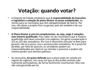 Votação: quando votar? 
• o Estatuto da Cidade estabelece que é responsabilidade do Executivo 
e Legislativo a votação do plano diretor no prazo estabelecido, ao 
menos para os municípios que têm obrigatoriedade de fazê-lo. Por 
isso, não deixe o projeto ficar na gaveta, pois ele também é de sua 
responsabilidade. 
• O Plano Diretor é uma lei complementar, ou seja, exige 2 votações 
com maioria qualificada. Para saber no seu município o que é maioria 
qualificada você deve consultar a lei orgânica. Em geral a proporação é 
2/3 ou 3/5 dos vereadores. Por isso é necessário articular-se bem para 
garantir não só o prazo, mas a presença dos vereadores. Se o prazo for 
perdido, por falta de quórum, os vereadores podem ser 
responsabilizados por obstruir ou retardar o processo e podem até 
mesmo perder seus direitos políticos. 
• Se necessário, há quem defenda que o plano pode ser votado em 
regime de urgência, nos casos em que as discussões tenham sido 
realmente participativas, de forma facilmente reconhecível. Mas isso 
não está garantido por lei. 
 