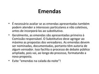Emendas 
• É necessário avaliar se as emendas apresentadas também 
podem atender a interesses particulares e não coletivos, 
antes de incorporá-las ao substitutivo. 
• Geralmente, as emendas são apresentadas primeiro à 
Comissão responsável. O Substitutivo deve agregar ao 
máximo as propostas dos vereadores. As emendas devem 
ser nominadas, documentadas, portanto têm autoria de 
algum vereador. Isso facilita o processo de debate público 
ampliado, pois vai, ao longo do processo, formatando a 
nova proposta. 
• Evite “emendas na calada da noite”! 
 