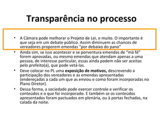 Transparência no processo 
• A Câmara pode melhorar o Projeto de Lei, e muito. O importante é 
que seja em um debate público. Assim diminuem as chances de 
vereadores proporem emendas “por debaixo do pano” 
• Ainda sim, se isso acontecer e se porventura emendas de “má fé” 
forem aprovadas, ou mesmo emendas que atendam apenas a uma 
pessoa, de interesse particular, essas ainda podem não ser aceitas 
pelo prefeito(a), que pode vetá-las. 
• Deve colocar no PL uma exposição de motivos, descrevendo a 
participação dos vereadores e as emendas apresentadas 
(endereçadas a cada um que as enviou e como foram incorporadas no 
Plano Diretor). 
• Dessa forma, a sociedade pode exercer controle e verificar os 
conteúdos e o que foi incorporado. E também se os conteúdos 
apresentados foram pactuados em plenária, ou à portas fechadas, na 
calada da noite. 
 