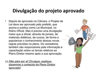 Divulgação do projeto aprovado 
• Depois de aprovado na Câmara, o Projeto de 
Lei deve ser aprovado pelo prefeito, que 
assina e publica como Lei Municipal, no 
Diário Oficial. Mas é preciso uma divulgação 
maior que a oficial, através de jornais, de 
materiais didáticos, de cursos, de forma a 
popularizar o conhecimento dessas novas 
regras previstas no plano. Os vereadores 
também são responsáveis pela informação e 
capacitação sobre os temas relativos ao 
Plano Diretor mesmo após a sua aprovação. 
>> Não páre por aí! Divulgue, explique, 
dissemine o conteúdo do Plano Diretor 
aprovado! 
 