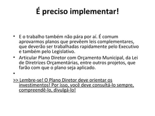 É preciso implementar! 
• E o trabalho também não pára por aí. É comum 
aprovarmos planos que prevêem leis complementares, 
que deverão ser trabalhadas rapidamente pelo Executivo 
e também pelo Legislativo. 
• Articular Plano Diretor com Orçamento Municipal, da Lei 
de Diretrizes Orçamentárias, entre outros projetos, que 
farão com que o plano seja aplicado. 
• 
>> Lembre-se! O Plano Diretor deve orientar os 
investimentos! Por isso, você deve consultá-lo sempre, 
compreendê-lo, divulgá-lo! 
 