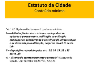Estatuto da Cidade 
Conteúdo mínimo 
“Art. 42. O plano diretor deverá conter no mínimo: 
I – a delimitação das áreas urbanas onde poderá ser 
aplicado o parcelamento, edificação ou utilização 
compulsórios, considerando a existência de infraestrutura 
e de demanda para utilização, na forma do art. 5o desta 
Lei; 
II – disposições requeridas pelos arts. 25, 28, 29, 32 e 35 
desta Lei; 
III – sistema de acompanhamento e controle” (Estatuto da 
Cidade, Lei Federal no 10.257/01, Art.42). 
 