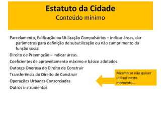 Estatuto da Cidade 
Conteúdo mínimo 
Parcelamento, Edificação ou Utilização Compulsórios – indicar áreas, dar 
parâmetros para definição de subutilização ou não cumprimento da 
função social 
Direito de Preempção – indicar áreas. 
Coeficientes de aproveitamento máximo e básico adotados 
Outorga Onerosa do Direito de Construir 
Transferência do Direito de Construir 
Operações Urbanas Consorciadas 
Outros instrumentos 
Mesmo se não quiser 
utilizar neste 
momento... 
 