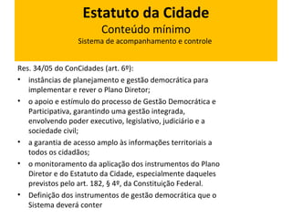 Estatuto da Cidade 
Conteúdo mínimo 
Sistema de acompanhamento e controle 
Res. 34/05 do ConCidades (art. 6º): 
• instâncias de planejamento e gestão democrática para 
implementar e rever o Plano Diretor; 
• o apoio e estímulo do processo de Gestão Democrática e 
Participativa, garantindo uma gestão integrada, 
envolvendo poder executivo, legislativo, judiciário e a 
sociedade civil; 
• a garantia de acesso amplo às informações territoriais a 
todos os cidadãos; 
• o monitoramento da aplicação dos instrumentos do Plano 
Diretor e do Estatuto da Cidade, especialmente daqueles 
previstos pelo art. 182, § 4º, da Constituição Federal. 
• Definição dos instrumentos de gestão democrática que o 
Sistema deverá conter 
 