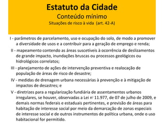 Estatuto da Cidade 
Conteúdo mínimo 
Situações de risco à vida (art. 42-A) 
I - parâmetros de parcelamento, uso e ocupação do solo, de modo a promover 
a diversidade de usos e a contribuir para a geração de emprego e renda; 
II - mapeamento contendo as áreas suscetíveis à ocorrência de deslizamentos 
de grande impacto, inundações bruscas ou processos geológicos ou 
hidrológicos correlatos; 
III - planejamento de ações de intervenção preventiva e realocação de 
população de áreas de risco de desastre; 
IV - medidas de drenagem urbana necessárias à prevenção e à mitigação de 
impactos de desastres; e 
V - diretrizes para a regularização fundiária de assentamentos urbanos 
irregulares, se houver, observadas a Lei no 11.977, de 07 de julho de 2009, e 
demais normas federais e estaduais pertinentes, e previsão de áreas para 
habitação de interesse social por meio da demarcação de zonas especiais 
de interesse social e de outros instrumentos de política urbana, onde o uso 
habitacional for permitido. 
 
