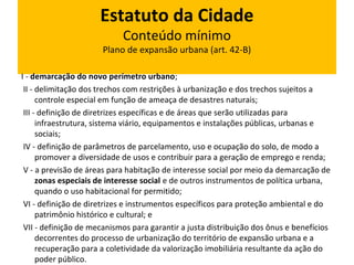 Estatuto da Cidade 
Conteúdo mínimo 
Plano de expansão urbana (art. 42-B) 
I - demarcação do novo perímetro urbano; 
II - delimitação dos trechos com restrições à urbanização e dos trechos sujeitos a 
controle especial em função de ameaça de desastres naturais; 
III - definição de diretrizes específicas e de áreas que serão utilizadas para 
infraestrutura, sistema viário, equipamentos e instalações públicas, urbanas e 
sociais; 
IV - definição de parâmetros de parcelamento, uso e ocupação do solo, de modo a 
promover a diversidade de usos e contribuir para a geração de emprego e renda; 
V - a previsão de áreas para habitação de interesse social por meio da demarcação de 
zonas especiais de interesse social e de outros instrumentos de política urbana, 
quando o uso habitacional for permitido; 
VI - definição de diretrizes e instrumentos específicos para proteção ambiental e do 
patrimônio histórico e cultural; e 
VII - definição de mecanismos para garantir a justa distribuição dos ônus e benefícios 
decorrentes do processo de urbanização do território de expansão urbana e a 
recuperação para a coletividade da valorização imobiliária resultante da ação do 
poder público. 
 