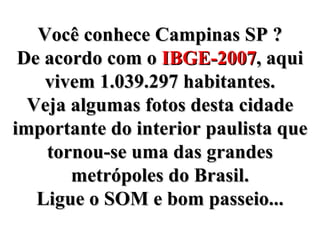 Você conhece Campinas SP ? De acordo com o  IBGE-2007 , aqui vivem 1.039.297 habitantes. Veja algumas fotos desta cidade importante do interior paulista que tornou-se uma das grandes metrópoles do Brasil. Ligue o SOM e bom passeio... 