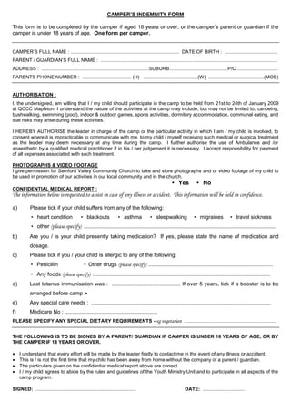 CAMPER’S INDEMNITY FORM

This form is to be completed by the camper if aged 18 years or over, or the camper’s parent or guardian if the
camper is under 18 years of age. One form per camper.


CAMPER’S FULL NAME : ................................................................................ DATE OF BIRTH : .......................................
PARENT / GUARDIAN’S FULL NAME : ..................................................................................................................................
ADDRESS : ...............................................................................SUBURB...........................................P/C...............................
PARENTS PHONE NUMBER : .................................... (H) ........................................(W) .........................................(MOB)


AUTHORISATION :
I, the undersigned, am willing that I / my child should participate in the camp to be held from 21st to 24th of January 2009
at QCCC Mapleton. I understand the nature of the activities at the camp may include, but may not be limited to, canoeing,
bushwalking, swimming (pool), indoor & outdoor games, sports activities, dormitory accommodation, communal eating, and
that risks may arise during these activities.

I HEREBY AUTHORISE the leader in charge of the camp or the particular activity in which I am / my child is involved, to
consent where it is impracticable to communicate with me, to my child / myself receiving such medical or surgical treatment
as the leader may deem necessary at any time during the camp. I further authorise the use of Ambulance and /or
anaesthetic by a qualified medical practitioner if in his / her judgement it is necessary. I accept responsibility for payment
of all expenses associated with such treatment.

PHOTOGRAPHS & VIDEO FOOTAGE
I give permission for Samford Valley Community Church to take and store photographs and or video footage of my child to
be used in promotion of our activities in our local community and in the church.
                                                                                                                      • Yes              • No
CONFIDENTIAL MEDICAL REPORT :
The information below is requested to assist in case of any illness or accident. This information will be held in confidence.

a)         Please tick if your child suffers from any of the following:
           • heart condition                    • blackouts                  • asthma                • sleepwalking                    • migraines                • travel sickness
           • other (please specify) ...................................................................................................................................................................
b)         Are you / is your child presently taking medication? If yes, please state the name of medication and
           dosage.
c)         Please tick if you / your child is allergic to any of the following:
           • Penicillin                            • Other drugs (please specify) ....................................................................................................
           • Any foods (please specify) .......................................................................................................................
d)         Last tetanus immunisation was : .............................................. If over 5 years, tick if a booster is to be
           arranged before camp •
e)         Any special care needs : ........................................................................................................................
f)         Medicare No : ..............................................................
PLEASE SPECIFY ANY SPECIAL DIETARY REQUIREMENTS - eg vegetarian ....................................................................


THE FOLLOWING IS TO BE SIGNED BY A PARENT/ GUARDIAN IF CAMPER IS UNDER 18 YEARS OF AGE, OR BY
THE CAMPER IF 18 YEARS OR OVER.

    I understand that every effort will be made by the leader firstly to contact me in the event of any illness or accident.
    This is / is not the first time that my child has been away from home without the company of a parent / guardian.
    The particulars given on the confidential medical report above are correct.
    I / my child agrees to abide by the rules and guidelines of the Youth Ministry Unit and to participate in all aspects of the
     camp program.

SIGNED: ..........................................................................                                               DATE: ...............................
 
