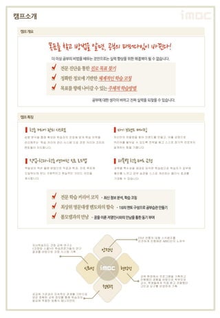 캠프소개

 캠프개요




 캠프특징




  성향 분석을 통해 확보된 학습자의 진로에 맞게 학습 이력을     자신만의 차별점을 찾아 브랜드를 만들고, 이를 강점으로
  관리해주는 ‘학습 커리어 관리 시스템’으로 전문 커리어 코치와   커리어를 쌓아갈 수 있도록 전략을 짜고 스스로 장기적 진로까지
  멘토들이 지도합니다.                          설계하는 힘을 기릅니다.




  역발상의 액션 플랜 방법으로 직업과 학과, 진로 목표에       과목별 특수성을 제대로 파악한 학습법으로 학습자가 공부에
  도달하는데 보다 구체적이고 현실적인 가이드 라인을          흥미를 느끼고 공부 습관을 스스로 개선하는 클리닉 효과를
  제시합니다.                               기대할 수 있습니다.




                                                 23년 전통의 대형 스키캠프를
                                                 안전하게 진행해온 iMBC만의 노하우
     자녀학습지도 코칭 교육 연구소
     <코칭맘 스쿨>이 학습전문가들의 연구
     결과를 바탕으로 코칭 시스템 기획




                                                     교육 현장에서 로그램을 기획하고
                                                     진행했던 경험을 바탕으로 학부모와
                                                     교사, 학생들에게 직접 듣고 관찰했던
                                                     고민과 요구를 반영하여 기획

     공교육 기관과의 지속적인 관계를 기반으로
     얻은 정확한 교육 정보를 통해 학습자의
     필요에 적합한 맞춤식 매니지먼트
 