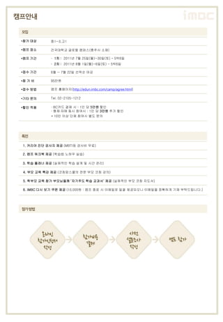 캠프안내

 모집

 •참가 대상     중1~3,고1

 •캠프 장소     건국대학교 글로컬 캠퍼스(충주시 소재)

 •캠프 기간      ∙ 1차 : 2011년 7월 25일(월)~30일(토) – 5박6일
             ∙ 2차 : 2011년 8월 1일(월)~6일(토) - 5박6일

 •접수 기간     6월 ~ 7월 22일 선착순 마감

 •참 가 비     95만원

 •접수 방법     캠프 홈페이지(http://edun.imbc.com/camp/agree.html)

 •기타 문의     Tel. 02-2105-1212

 •할인 적용      ∙ BC카드 결제 시 : 1인 당 5만원 할인
             ∙ 형제∙자매 동시 참여시 : 1인 당 3만원 추가 할인
             * 10인 이상 단체 참여시 별도 문의




 특전

 1. 커리어 진단 검사지 제공 (MBTI등 검사비 무료)

 2. 캠프 워크북 제공 (학습법 노하우 실습)

 3. 학습 플래너 제공 (실제적인 학습 설계 및 시간 관리)

 4. 부모 교육 특강 제공 (코칭맘스쿨의 전문 부모 코칭 강의)

 5. 학부모 교육 참가 부모님들께 ‘자기주도 학습 교과서’ 제공 (실제적인 부모 코칭 지도서)

 6. iMBC 다시 보기 쿠폰 제공 (10,000원 : 캠프 종료 시 이메일로 일괄 제공되오니 이메일을 정확하게 기재 부탁드립니다.)




 참가방법
 