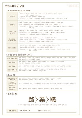 로그램 내용 상세
1. 진로/진학/학습 청소년 강의+멘토링

              • MBTI검사 : 자신의 성격/기질 이해. 유형별 workshop을 통해 소그룹 참여 및 타인이해
                         (특히 부모님과의 관계) 점검
   자기이해       • 진로성숙도 검사 : 진로 탐색에 대한 기본적인 진단
              • mentoring 초점 : 표준화 검사지의 일반적 특성을 넘는 자신만의 브랜드 전략을 고민하도록 도전


              • 대학 입시 이후의 미래 직업세계의 변화와 선호직업, 글로벌 리더에게 필요한 역량 설명

   진로탐색       • 진로 유형별 일반적인 역량 계발 Road-map 설명 및 대학 진학/학과 선택과 연계
              • mentoring 초점 : 자신의 진로에 맞는 실천적인 학업계획을 세우도록 도전. 실질적인 멘토의 사례를 중심으로
                               이해 돕기.

              • 개정교육과정, 최근 입시제도 변화, 고교 유형별 특징 등을 청소년의 눈높이에 맞게 설명
  자기소개서와
              • 자기주도학습전형, 입학사정관제를 대비한 자기소개서 및 포트폴리오 전략 및 준비과정 제시
   입시이해
              • mentoring 초점 : 조별모임에서 실제 자기소개서를 작성하고 첨삭


              • 공부의 질을 높일 수 있는 공부법(Meta cognition, Link 공부법 등)을 제시
   자기관리와
              • 잘못된 공부습관, 독서의 필요성, 자기주도학습과 사교육의 폐해 등을 청소년의 눈높이에서 설명
  공부습관 점검
              • mentoring 초점 : 실제 멘토들의 공부법을 사례를 통해 설명 및 실습


              • 자기주도학습의 기본이 되는 효과적인 시간 관리 및 계획 수립에 대한 방법론 제시
              • planner 사용법, 방학/학기중 시간계획, 시험 대비 계획 등에 대해 설명
 학습계획의 훈련
              • mentoring 초점 : 월간/주간 학습 계획표를 실제로 작성하고 토론하면서 무모한 계획이 아닌 실제적인
                               계획 수립을 도움


2. 과목별 공부법+멘토와 함께하는 Clinic
              수능 국어의 특징을 설명. 내신 국어를 넘어 수능 국어를 준비하는 공부 방법, 문학 작품 감상 및 정리, 논술과 비문
 국어, 논술 학습법
              학에 대비한 독서법, 독서 계획표 등을 제시

              수능 수학과 수리 논술의 특징을 설명 수학 공부 유형에 맞는 ‘최상위권 긴수학’ 도약법 제시
  수학 학습법
              개념-풀이-오답노트로 이어지는 습관 교정

  영어 학습법      언어이자 교과목으로서의 통합 영어 학습법 제시. 수능 1등급에 맞춘 시기별 영어 학습 전략과 영작문 연습

              상대적으로 공부 집중이 어려운 암기과목에 대한 평상시 예복습, 코넬 노트필기법, 암기법 제시
 기타 과목 학습법
              계열/진로에 따른 고등학교 과목선택과 공부 전략 제시


3. 청소년 특강

 꿈을 그리는 청년    열정 뿐만 아니라 명확한 비전과 자신만의 브랜드로 성공을 이뤄가는 감동적인 스토리
  (청년 리더)     현재 청소년들에게 롤모델이 될 수 있는 청년 사업가, 청년 리더 초청

    올바른
  커뮤니케이션      아나운서에게 배우는 현대 사회에서 존중받는 리더십 및 커뮤니케이션 스킬, 입학사정관에게 당당하게 면접하는 법
   (아나운서)

  결단과 의지      캠프를 돌아보고, 자신의 비전에 대해 구체적으로 결단하는 시각 청소년 전문 비전 강사
  (비전강사)


4. 진로 지도 핵심




                            路> 業>職
              진로의 방향을 먼저 설정하고 그에 맞는 업무와 직책을 차례로 찾아가는 단계적 진로 지도



  신청 및 문의     • 전화 : 02-2105-1212     • 이메일 : edu@imbc.co.kr
 